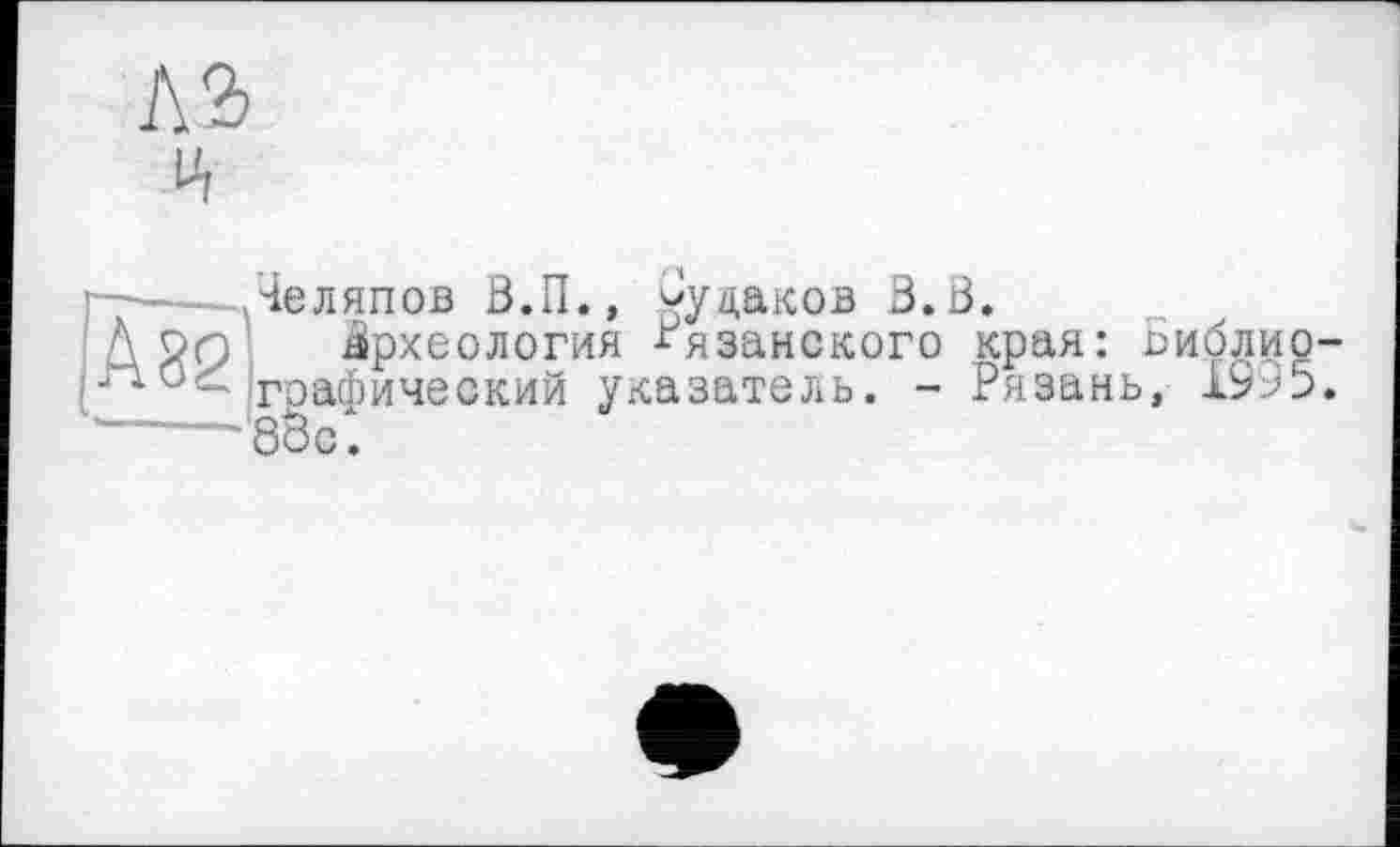 ﻿№
Яеляпов 0.П., ^уцаков B.ö.
і Археология Рязанского края: Биборграфический указатель. - Рязань, 1995.
'8оо.